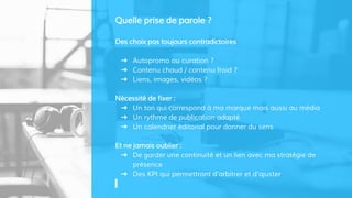Des choix pas toujours contradictoires
➜ Autopromo ou curation ?
➜ Contenu chaud / contenu froid ?
➜ Liens, images, vidéos ?
Nécessité de fixer :
➜ Un ton qui correspond à ma marque mais aussi au média
➜ Un rythme de publication adapté
➜ Un calendrier éditorial pour donner du sens
Et ne jamais oublier :
➜ De garder une continuité et un lien avec ma stratégie de
présence
➜ Des KPI qui permettront d’arbitrer et d’ajuster
Quelle prise de parole ?
 