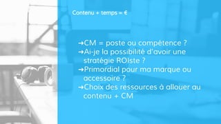➜CM = poste ou compétence ?
➜Ai-je la possibilité d’avoir une
stratégie ROIste ?
➜Primordial pour ma marque ou
accessoire ?
➜Choix des ressources à allouer au
contenu + CM
Contenu + temps = €
 