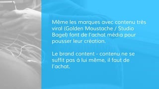 Même les marques avec contenu très
viral (Golden Moustache / Studio
Bagel) font de l’achat média pour
pousser leur création.
Le brand content - contenu ne se
suffit pas à lui même, il faut de
l’achat.
 
