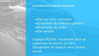 Concrètement Facebook me permet :
➜De me faire connaître
➜D’acheter du téléchargement
➜D’acheter du trafic
➜De vendre
Logique ROIste. Facebook peut se
substituer en partie au SEA.
Glissement du search vers l’achat
social.
 