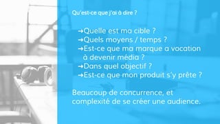 ➜Quelle est ma cible ?
➜Quels moyens / temps ?
➜Est-ce que ma marque a vocation
à devenir média ?
➜Dans quel objectif ?
➜Est-ce que mon produit s’y prête ?
Beaucoup de concurrence, et
complexité de se créer une audience.
Qu’est-ce que j’ai à dire ?
 