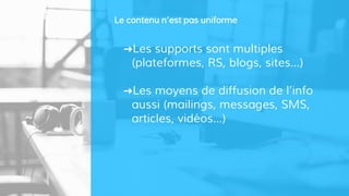 ➜Les supports sont multiples
(plateformes, RS, blogs, sites…)
➜Les moyens de diffusion de l’info
aussi (mailings, messages, SMS,
articles, vidéos…)
Le contenu n’est pas uniforme
 
