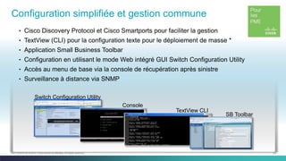 29C97-730476-00 © 2014 Cisco and/or its affiliates. All rights reserved.
Configuration simplifiée et gestion commune
Console
TextView CLI
SB Toolbar
Switch Configuration Utility
• Cisco Discovery Protocol et Cisco Smartports pour faciliter la gestion
• TextView (CLI) pour la configuration texte pour le déploiement de masse *
• Application Small Business Toolbar
• Configuration en utilisant le mode Web intégré GUI Switch Configuration Utility
• Accès au menu de base via la console de récupération après sinistre
• Surveillance à distance via SNMP
 