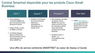 Cisco Confidential 34C97-730476-00 © 2014 Cisco and/or its affiliates. All rights reserved.
Contrat Smartnet disponible pour les produits Cisco Small
Business
Quoi ? Quand ? Pourquoi ? Que faire
 Cisco ajoute la
couverture SMARTnet
pour ses produits Small
Business Products
 Option Onsite, an plus
du NBD ou 4 heure
 Le Partner Support
Service (PSS) et les
SKUs SmartCare seront
renommés avec les
SKUs SMARTnet
 À Partir du 22 Octobre
2014 pour certaines
références –
Généralement
disponible pour fin
Janvier 2015.
 Pour proposer une offre
de service unique,
SMARTnet, pour les
clients qui font le choix
de mixer des produits
Cisco IOS et des
produits Cisco Small
Business.
 Simplifie l’achat, a
gestion , le
renouvellement des
contrats.
 Utiliser Cisco Active
Advisor pour découvrir
les équipements d’un
réseau et les contrats
de services qui sont
rattaché
Une offre de service cohérente SMARTNET du coeur de réseau à l’accès
 