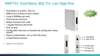 47C97-730476-00 © 2014 Cisco and/or its affiliates. All rights reserved.
WAP131: Dual Band, 802.11n, Lan Giga Poe
• Dual Radio 2.4 et 5Ghz , 802.11n
• MIMO 2x3:2 (2,4Ghz) et 2x2:2 (5Ghz)
• Jusqu’à 300Mbps par radio
• Point d’accès autonome
• Design Compact avec socle
• 1 Gigabit Ethernet LAN w/PoE
• IPv6 et QoS
• Configuration web avec un Assistant de configuration (setup
wizard)
• Options d’alimentation : AC ou PoE (PA inclus)
• Limited lifetime warranty
• WAP131-E-K9-EU
NEW
 