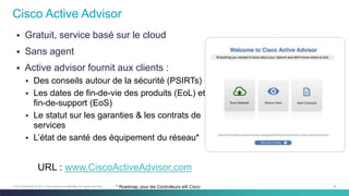 52C97-730476-00 © 2014 Cisco and/or its affiliates. All rights reserved.
 Gratuit, service basé sur le cloud
 Sans agent
 Active advisor fournit aux clients :
 Des conseils autour de la sécurité (PSIRTs)
 Les dates de fin-de-vie des produits (EoL) et
fin-de-support (EoS)
 Le statut sur les garanties & les contrats de
services
 L’état de santé des équipement du réseau*
Cisco Active Advisor
* Roadmap; pour les Controlleurs wifi Cisco
URL : www.CiscoActiveAdvisor.com
 