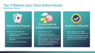 53C97-730476-00 © 2014 Cisco and/or its affiliates. All rights reserved.
Top 3 Raisons pour Cisco Active Advisor
Bénéfices Clients
Améliorer l’efficacité
 Score “santé” personnalisé
Personalized device health score
 Compare la configuration du wifi
avec les recommendations basés
sur les “best practices“ Cisco
Réduire les Risques
Découverte automatique de:
 Logiciels qui ont des failles de
sécurité (PSIRTs)
 Produits en fin de vie (EoL) et non
supportés
 Contrat de services expirés
 Gratuit, Service cloud
 Création automatique de l’
inventaire des équipements Cisco
 Répertorie plus de 500 références
Cisco (switches, routeurs, bornes
wifi). Mise à jour régulière pour
ajouter de nouvelles références (
contrôleur bientot dispo)
Economiser de
l’argent et du temps
 