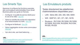 54C97-730476-00 © 2014 Cisco and/or its affiliates. All rights reserved.
Les Smarts Tips
Apprenez à configurer les fonctions avancées
des commutateurs administrables Cisco Small
Business grâce aux guide en francais.
• Configurer la qualité de service (QoS) pour
la voix et la vidéo : doc FR
• Gérer le contrôle des accès et la séparation
et la hiérarchisation du trafic : Doc FR
• Configurer le Multicast : Doc FR
• Gérer l’aggrégation de lien entre commutaeur
200/300
• Vpn site à site, wan load balancing ….
Testez directement les plateformes
d’administrations disponibles pour :
• LAN : Série 200, 220, 300, 500, 500X
• Wifi : WAP121, 321, 371, 561, 541N
• Routeurs : RV110W, RV120W, RV130W,
RV180W, RV215W, RV220W, RV315W,
RV320, RV325
Les Emulateurs produits
URL :
https://supportforums.cisco.com/communit
y/4421/small-business-smarttips
URL :
https://supportforums.cisco.com/community/911/cis
co-small-business-online-device-emulators
 