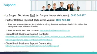 55C97-730476-00 © 2014 Cisco and/or its affiliates. All rights reserved.
Support
• Le Support Technique PME (en français heures de bureau) : 0805 540 427
• Partner Helpline (Support dédié avant-vente) : 0800 770 400
• Pour tous vos questions sur les produits, le pricing, les caractéristiques, les fonctionnalités, les
designs de base, et interopérabilité,
• Pour escalation d’un case, contacter: partnerhelpline@external.cisco.com
• Cisco Small Business Support Contacts:
http://www.cisco.com/en/US/support/tsd_cisco_small_business_support_center_contacts.html
• https://supportforums.cisco.com/document/50666/france
• Cisco Small Business Support Community:
https://www.myciscocommunity.com/community/smallbizsupport
 