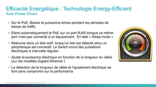 7C97-730476-00 © 2014 Cisco and/or its affiliates. All rights reserved.
Efficacité Energétique : Technologie Energy-Efficient
Auto Power-Down
• Sur le PoE, Baisse la puissance émise pendant les périodes de
baisse de traffic
• Eteint automatiquement le PoE sur un port RJ45 lorsque ce même
port n’est pas connecté à un équipement. En état « Sleep mode »
• Retourne dans un état actif lorsqu’un lien est détecté et/ou un
périphérique est connecté. Le Switch envoi des pulsations
électriques à intervalle régulier.
• Ajuste la puissance électrique en fonction de la longueur du câble
(sur les modèles Gigabit Ethernet )
• La détection de la longueur de câble et l’ajustement électrique se
font sans compromis sur la performance
 