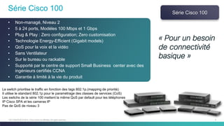 9C97-730476-00 © 2014 Cisco and/or its affiliates. All rights reserved.
Série Cisco 100
• Non-managé, Niveau 2
• 5 à 24 ports, Modèles 100 Mbps et 1 Gbps
• Plug & Play : Zero configuration; Zero customisation
• Technologie Energy-Efficient (Gigabit models)
• QoS pour la voix et la vidéo
• Sans Ventilateur
• Sur le bureau ou rackable
• Supporté par le centre de support Small Business center avec des
ingénieurs certifiés CCNA
• Garantie à limité à la vie du produit
Série Cisco 100
Le switch prioritise le traffic en fonction des tags 802.1p.(mapping de priorité)
Il utilise le standard 802.1p pour le paramétrage des classes de services (CoS)
Les switchs de la série 100 mettent la même QoS par default pour les téléphones
IP Cisco SPA et les cameras IP
Pas de QoS de niveau 3
« Pour un besoin
de connectivité
basique »
 