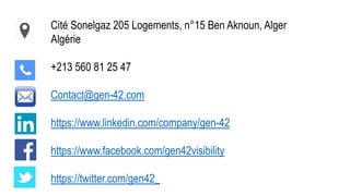 Cité Sonelgaz 205 Logements, n°15 Ben Aknoun, Alger
Algérie
+213 560 81 25 47
Contact@gen-42.com
https://www.linkedin.com/company/gen-42
https://www.facebook.com/gen42visibility
https://twitter.com/gen42_
 