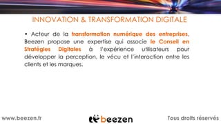 Tous droits réservéswww.beezen.fr
INNOVATION & TRANSFORMATION DIGITALE
• Acteur de la transformation numérique des entreprises,
Beezen propose une expertise qui associe le Conseil en
Stratégies Digitales à l’expérience utilisateurs pour
développer la perception, le vécu et l’interaction entre les
clients et les marques.
 