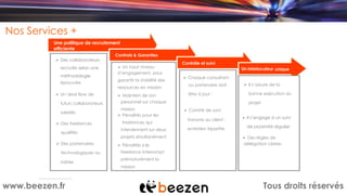 Tous droits réservéswww.beezen.fr
Nos Services +
Une politique de recrutement
efficiente
Contrats & Garanties
Ø Des collaborateurs
recrutés selon une
méthodologie
éprouvée
Ø Un deal flow de
futurs collaborateurs
salariés
Ø Des freelances
qualifiés
Ø Des partenaires
technologiques ou
métier
Ø Un haut niveau
d’engagement, pour
garantir la stabilité des
ressources en mission
Ø Maintien de son
personnel sur chaque
mission
Ø Pénalités pour les
freelances qui
interviennent sur deux
projets simultanément
Ø Pénalités si le
freelance interrompt
prématurément la
mission
Contrôle et suivi
Ø Chaque consultant
ou partenaire doit
être à jour :
Ø Comité de suivi
transmis au client :
entretien tripartite
Un interlocuteur unique
Ø Il s’assure de la
bonne exécution du
projet
Ø Il s’engage à un suivi
de proximité régulier
Ø Des règles de
délégation claires
 