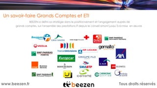 Tous droits réservéswww.beezen.fr
Un savoir-faire Grands Comptes et ETI
BEEZEN a défini sa stratégie dans le positionnement et l’engagement auprès de
grands comptes, sur l’ensemble des prestations IT depuis le conseil amont jusqu’à la mise en œuvre
 
