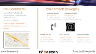 Tous droits réservéswww.beezen.fr
Nous contacter
Agence Paris Neuilly (Siège) :
163/165, avenue Charles de Gaulle
Vos contacts privilégiés
92200 Neuilly-sur-Seine
Tel : +33 (0)1 41 43 00 00
Accès : M°: ligne 1 et descendre à
l’arrêt Pont de Neuilly (sortie « rue de
l’église »).
Jean-Marc BENAILY
Directeur Associé
Tel. +33 (0)6 65 20 75 32
jean-marc.benaily@beezen.fr
Clémentine DESPREZ
Sales Manager
Tel. +33 (0)6 59 40 34 81
clementine.desprez@beezen.fr
Frédéric PASCULLI
Account Manager
Tel. +33 (0)6 64 09 50 08
frederic.pasculli@beezen.fr
Imane SLIMANI
Ingénieur d’Affaires
Tel. +33 (0)6 64 19 40 56
imane.slimani@beezen.fr
Djadide HOUSSEINI
Ingénieur d’Affaires
Tel. +33 (0)6 64 00 96 09
djadide.housseini@beezen.fr
 