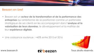 Tous droits réservéswww.beezen.fr
Beezen en bref
• Beezen est un acteur de la transformation et de la performance des
entreprises qui ambitionne de se positionner comme un partenaire
stratégique de ses clients en les accompagnant dans l’analyse et la
valorisation de leurs données, le développement et la maîtrise de
leur expérience digitale.
• Une croissance soutenue : +40% entre 2015 et 2016
 