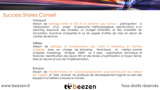 Tous droits réservéswww.beezen.fr
Success Stories Conseil
Mission de pilotage entre la DSI et la direction des achats : participation à
l’élaboration d’un projet d’approche méthodologique, spécifications d’un
planning ressourcé, des livrables, un budget forfaitaire, et des modalités de
facturation, fourniture d’expertise SI sur les appels d’offres de mise en place de
centres de services.
Transport
Utilities
Banque
Mission de pilotage et d’optimisation des coûts IT, Marketing et Centres
d’appels, prise en charge de domaines techniques et métiers (centre
d’appels, marketing). Analyse à360° sur 3 axes : organisation, technique et
financier. Identification des Quick Win et des leviers d’optimisation à moyen terme.
Mise en œuvre et suivi de l’implémentation.
Mission de transformation et d’accompagnement pour promouvoir les valeurs
de l'agilité et faire évoluer les pratiques de développement logiciel au sein des
équipes IT et Métiers à travers le monde.
 