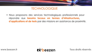 Tous droits réservéswww.beezen.fr
TECHNOLOGIQUE
• Nous proposons des services technologiques professionnels pour
répondre aux besoins locaux en termes d’infrastructures,
d’applications et de tests par des missions en assistance de proximité.
 