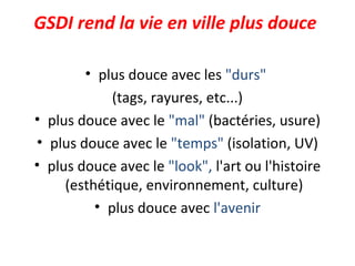 GSDI rend la vie en ville plus douce
• plus douce avec les "durs"
(tags, rayures, etc...)
• plus douce avec le "mal" (bactéries, usure)
• plus douce avec le "temps" (isolation, UV)
• plus douce avec le "look", l'art ou l'histoire
(esthétique, environnement, culture)
• plus douce avec l'avenir
 