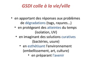 GSDI colle à la vie/ville
• en apportant des réponses aux problèmes
de dégradations (tags, rayures...)
• en protégeant des atteintes du temps
(isolation, UV)
• en imaginant des solutions curatives
(bactéries, usure)
• en esthétisant l'environnement
(embellissement, art, culture)
• en préparant l'avenir
 
