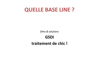 QUELLE BASE LINE ?
films & solutions
GSDI
traitement de chic !
 