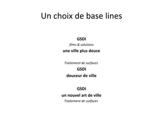 Un choix de base lines
GSDI
films & solutions
une ville plus douce
Traitement de surfaces
GSDI
douceur de ville
GSDI
un nouvel art de ville
Traitement de surfaces
 
