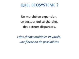 QUEL ECOSYSTEME ?
Un marché en expansion, 
un secteur qui se cherche, 
des acteurs disparates.
 
>des clients multiples et variés,
une floraison de possibilités.
 