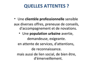 QUELLES ATTENTES ?
• Une clientèle professionnelle sensible 
aux diverses offres, preneuse de conseils, 
d'accompagnement et de novations.
• Une population urbaine avertie, 
demandeuse, exigeante.
en attente de services, d'attentions, 
de reconnaissance.
mais aussi de lien social, de bien être, 
d'émerveillement.
 