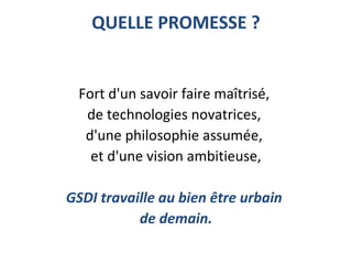 QUELLE PROMESSE ?
Fort d'un savoir faire maîtrisé,
de technologies novatrices,
d'une philosophie assumée,
et d'une vision ambitieuse,
GSDI travaille au bien être urbain
de demain.
 