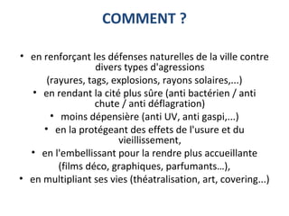 COMMENT ?
• en renforçant les défenses naturelles de la ville contre
divers types d'agressions
(rayures, tags, explosions, rayons solaires,...)
• en rendant la cité plus sûre (anti bactérien / anti
chute / anti déflagration)
• moins dépensière (anti UV, anti gaspi,...)
• en la protégeant des effets de l'usure et du
vieillissement,
• en l'embellissant pour la rendre plus accueillante
(films déco, graphiques, parfumants…),
• en multipliant ses vies (théatralisation, art, covering...)
 