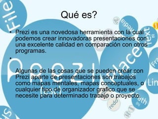 Qué es? Prezi es una novedosa herramienta con la cual podemos crear innovadoras presentaciones con una excelente calidad en comparación con otros programas. Algunas de las cosas que se pueden crear con Prezi aparte de presentaciones son trabajos como mapas mentales, mapas conceptuales, o cualquier tipo de organizador grafico que se necesite para determinado trabajo o proyecto. 