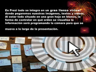 En Prezi todo se integra en u n gran lienzo virtual donde pegaremos nuestras imágenes, textos y vídeos. Al estar todo situado en una gran hoja en blanco, la forma de controlar en qué orden se visualiza la información será programando la cámara para que se mueva a lo largo de la presentación.