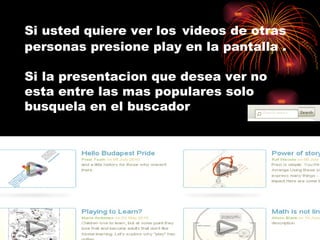 Si usted quiere ver los   videos de otras personas presione play en la pantalla .  Si la presentacion que desea ver no esta entre las mas populares solo busquela en el buscador 