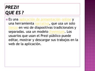 Prezi!que es ?Es una aplicación de presentaciónonliney una herramienta narrativa, que usa un solo lienzo en vez de diapositivas tradicionales y separadas. usa un modelo freemium. Los usuarios que usan el Prezi público puede editar, mostrar y descargar sus trabajos en la web de la aplicación. 