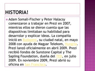 Historia!Adam Somali-Fischer y Peter Halacsy comenzaron a trabajar en Prezi en 2007, mientras ellos se dieron cuenta que las diapositivas limitaban su habilidad para desarrolar y explicar ideas. La compañía inició en Budapest, su ciudad natal, en mayo 2008 con ayuda de Magyar Telekom, Hungría. Prezi lanzó oficialmente en abril 2009. Prezi recibió fondos de Sunstone Capital y TheSaplingFoundation, dueña del TED, en julio 2009. En noviembre 2009, Prezi abrió su oficina en San Francisco.