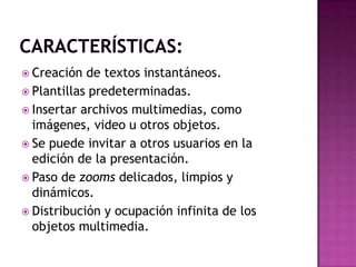 Características:Creación de textos instantáneos.Plantillas predeterminadas.Insertar archivos multimedias, como imágenes, video u otros objetos.Se puede invitar a otros usuarios en la edición de la presentación.Paso de zooms delicados, limpios y dinámicos.Distribución y ocupación infinita de los objetos multimedia.