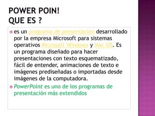powerpoin!Que es ?es un programa de presentación desarrollado por la empresa Microsoft para sistemas operativos Microsoft Windowsy Mac OS. Es un programa diseñado para hacer presentaciones con texto esquematizado, fácil de entender, animaciones de texto e imágenes prediseñadas o importadas desde imágenes de la computadora. PowerPointes uno de los programas de presentación más extendidos