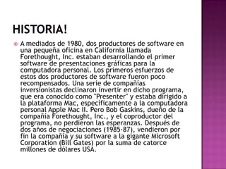 Historia!A mediados de 1980, dos productores de software en una pequeña oficina en California llamada Forethought, Inc. estaban desarrollando el primer software de presentaciones gráficas para la computadora personal. Los primeros esfuerzos de estos dos productores de software fueron poco recompensados. Una serie de compañías inversionistas declinaron invertir en dicho programa, que era conocido como "Presenter" y estaba dirigido a la plataforma Mac, específicamente a la computadora personal Apple Mac II. Pero Bob Gaskins, dueño de la compañía Forethought, Inc., y el coproductor del programa, no perdieron las esperanzas. Después de dos años de negociaciones (1985-87), vendieron por fin la compañía y su software a la gigante Microsoft Corporation (Bill Gates) por la suma de catorce millones de dólares USA.