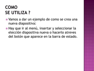 comose utiliza ?Vamos a dar un ejemplo de como se crea una nueva diapositiva:Hay que ir al menú, insertar y seleccionar la elección diapositiva nueva o hacerlo atreves del botón que aparece en la barra de estado.