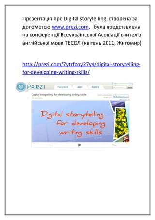 Презентація про Digital storytelling, створена за
допомогою www.prezi.com, була представлена
на конференції Всеукраїнської Асоціації вчителів
англійської мови ТЕСОЛ (квітень 2011, Житомир)


http://prezi.com/7ytrfooy27y4/digital-storytelling-
for-developing-writing-skills/
 