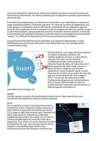 mover esa diapositiva. Haciendo clic sobre (23) podemos aumentar el tamaño (arrastrando
hacia afuera) o disminuirlo. Por último podemos girar la diapositiva rotando la parte exterior
del círculo (24).

El tamaño de las diapositivas y su ubicación en la pantalla no son significativos al mostrarse
luego a pantalla completa. Sí tenemos que tener en cuenta el no poner las diapositivas muy
juntas porque si lo hacemos y dentro del área de visualización de una diapositiva aparece
parte de otra, puede ocurrir que se muestre el texto, la imagen o el vídeo en cuestión sin que
ocupe toda la pantalla. Aunque podemos aumentar el tamaño mientras estamos mostrando
la presentación (por ejemplo moviendo la rueda del ratón), es aconsejable durante la edición,
"separar" lo suficiente las diapositivas de forma que evitemos este problema.

La tecla Suprimir/Supr/Del borrará la diapositiva que tengamos seleccionada. La tecla
Shift/Mayúsculas nos permite seleccionar varias diapositivas para, por ejemplo, poder
moverlas todas juntas.

INSERT:
                                             Permite Insertar una imagen (25) que tengamos
                                             en nuestro ordenador, pendrive, etc.
                                             También podemos Insertar un vídeo (26) de
                                             Youtube. Para ello, una vez estemos
                                             visualizando el vídeo, seleccionamos su
                                             dirección haciendo doble clic sobre ella con el
                                             botón izquierdo del ratón, luego clic con el
                                             botón derecho y elegimos (con el botón
                                             izquierdo de nuevo) la opción copiar o cortar.
                                             Hacemos clic en (26) y en el cuadro de texto que
                                             aparece: botón derecho del ratón y pegar o
                                             Ctrl+V. Tras pulsar OK aparecerá el vídeo.
                                             Posiblemente tengamos que redimensionarlo
                                             (23) o moverlo (22) haciendo clic sobre él.
                                             Cuando estemos mostrando la presentación, el
                                             vídeo empezará a reproducirse
automáticamente al llegar a él.

FRAME:
Permite agrupar una parte de la presentación dentro de una figura geométrica, para
identificarla más fácilmente mientras estamos editando.

PATH:
Para establecer el orden en que queremos mostrar
los distintos textos, imágenes y vídeos, hacemos clic
sobre Path en el panel de herramientas de edición
(11) y luego en Add. Sólo tenemos que ir haciendo clic
sobre cada una de las diapositivas y habremos
establecido dicho orden. Para quitar uno (27) de los
números establecidos lo arrastramos fuera de su
diapositiva. Para añadir uno nuevo hacemos clic sobre
la diapositiva (en cuyo caso esta aparecerá la última
respecto a las añadidas hasta ahora) o bien
localizamos el punto (29) situado en el enlace que
 