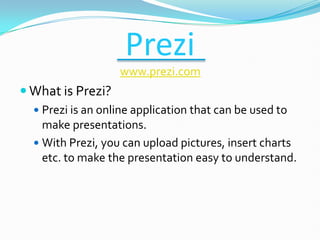 Prezi
                   www.prezi.com
 What is Prezi?
   Prezi is an online application that can be used to
    make presentations.
   With Prezi, you can upload pictures, insert charts
    etc. to make the presentation easy to understand.
 