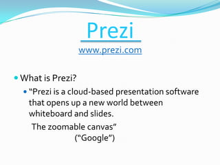 Prezi
                 www.prezi.com

 What is Prezi?
   “Prezi is a cloud-based presentation software
    that opens up a new world between
    whiteboard and slides.
     The zoomable canvas”
                  (“Google”)
 