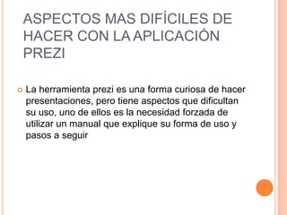 ASPECTOS MAS DIFÍCILES DE
HACER CON LA APLICACIÓN
PREZI

   La herramienta prezi es una forma curiosa de hacer
    presentaciones, pero tiene aspectos que dificultan
    su uso, uno de ellos es la necesidad forzada de
    utilizar un manual que explique su forma de uso y
    pasos a seguir
 
