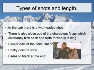 Types of shots and length.


●
    In the cab there is a two headed shot.
●
    There is also close ups of the characters faces which
    constantly flick back and forth to who is talking.
●
    Slower cuts at the consultation.
●
    Shaky point of view.
●
    Fades to black at the end.
 