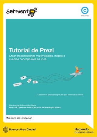 Tutorial de Prezi
  Crear presentaciones multimediales, mapas o
  cuadros conceptuales en línea.




                                  Colección de aplicaciones gratuitas para contextos educativos




  Plan Integral de Educación Digital
  Dirección Operativa de Incorporación de Tecnologías (InTec)




Ministerio de Educación
 