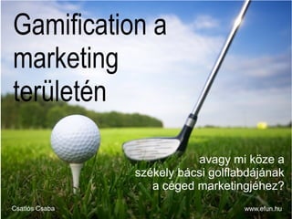 Gamification a
marketing
területén
www.efun.huCsatlós Csaba
avagy mi köze a
székely bácsi golflabdájának
a céged marketingjéhez?
 