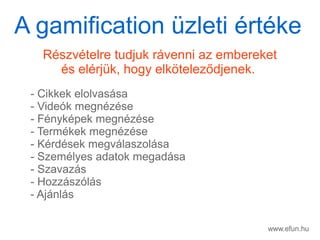www.efun.hu
Rszvtelre tudjuk rvenni az embereket
s elrjk, hogy elk?telez?djenek.
- Cikkek elolvassa
- Videk megnzse
- Fnykpek megnzse
- Termkek megnzse
- Krdsek megvlaszolsa
- Szemlyes adatok megadsa
- Szavazs
- Hozzszls
- Ajnls
A gamification zleti rtke
 