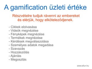 www.efun.hu
Rszvtelre tudjuk rvenni az embereket
s elrjk, hogy elk?telez?djenek.
- Cikkek elolvassa
- Videk megnzse
- Fnykpek megnzse
- Termkek megnzse
- Krdsek megvlaszolsa
- Szemlyes adatok megadsa
- Szavazs
- Hozzszls
- Ajnls
- Megoszts
A gamification zleti rtke
 